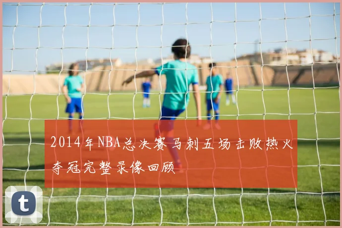 2014年NBA总决赛马刺五场击败热火夺冠完整录像回顾