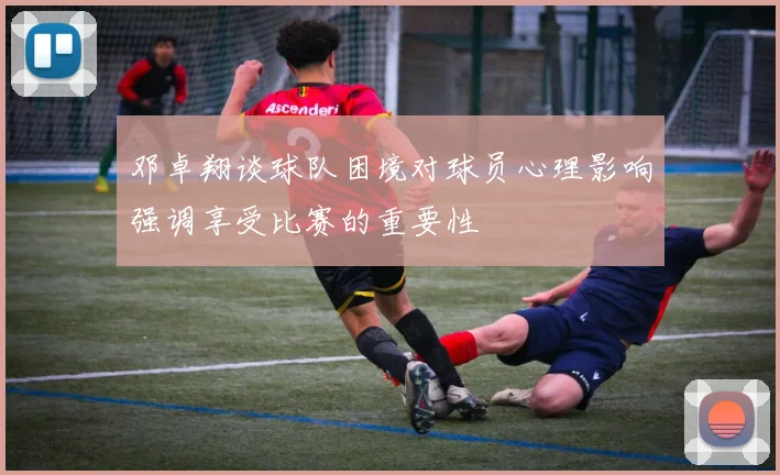 邓卓翔谈球队困境对球员心理影响强调享受比赛的重要性